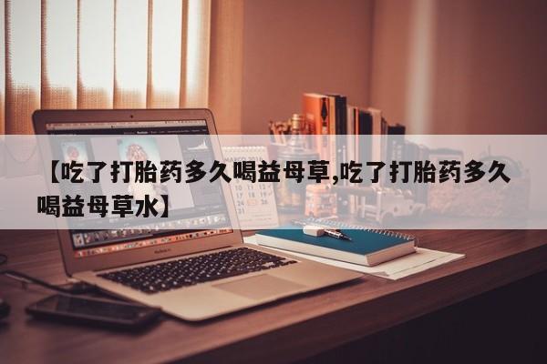 米非米索在线购买微信【吃了打胎药多久喝益母草,吃了打胎药多久喝益母草水】