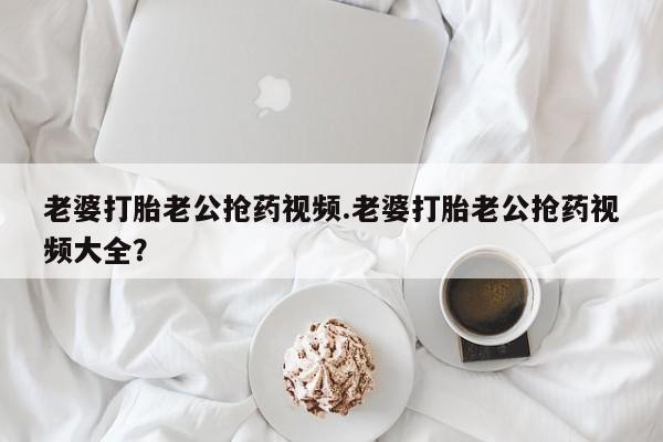 米非米索在线购买微信老婆打胎老公抢药视频.老婆打胎老公抢药视频大全？