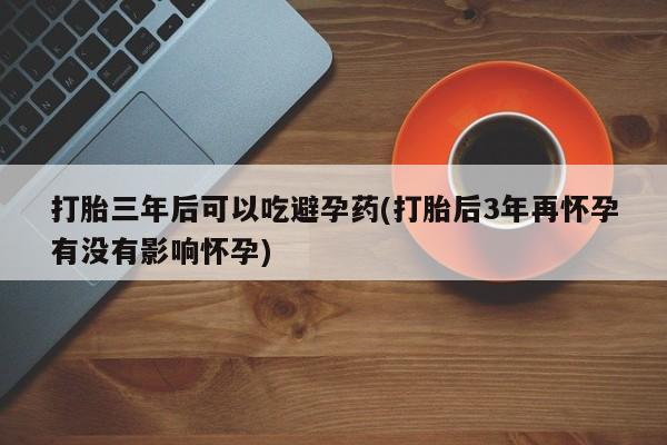 米非米索在线购买微信打胎三年后可以吃避孕药(打胎后3年再怀孕有没有影响怀孕)