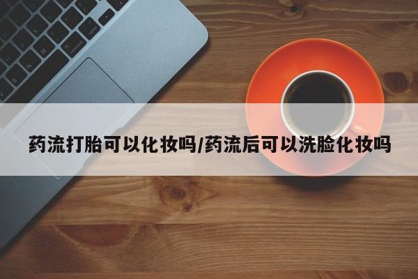 米非米索在线购买微信药流打胎可以化妆吗/药流后可以洗脸化妆吗