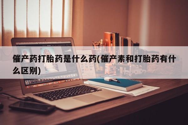 米非米索在线购买微信催产药打胎药是什么药(催产素和打胎药有什么区别)