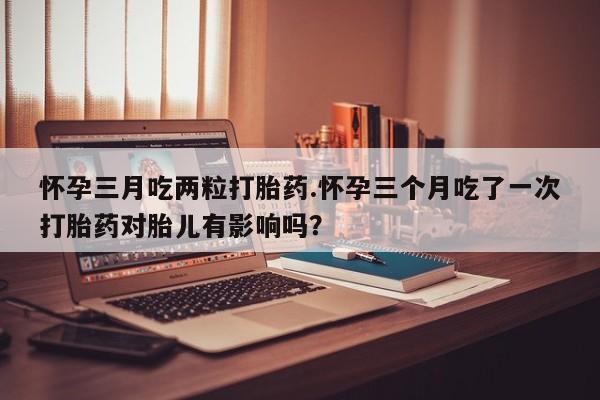 米非米索在线购买微信怀孕三月吃两粒打胎药.怀孕三个月吃了一次打胎药对胎儿有影响吗？