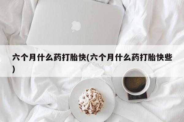 米非米索在线购买微信六个月什么药打胎快(六个月什么药打胎快些)
