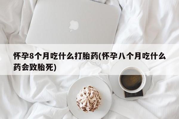 米非米索在线购买微信怀孕8个月吃什么打胎药(怀孕八个月吃什么药会致胎死)
