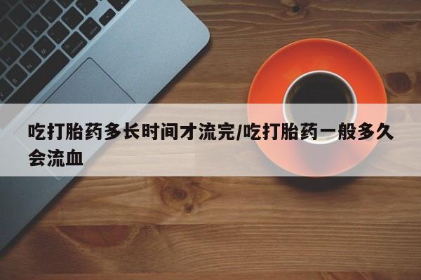 米非米索在线购买微信吃打胎药多长时间才流完/吃打胎药一般多久会流血