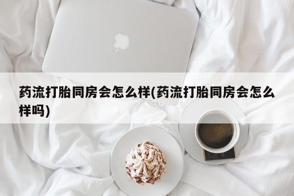 米非米索在线购买微信药流打胎同房会怎么样(药流打胎同房会怎么样吗)