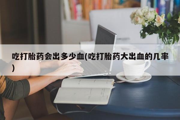 米非米索在线购买微信吃打胎药会出多少血(吃打胎药大出血的几率)