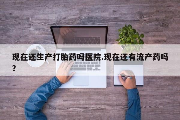 米非米索在线购买微信现在还生产打胎药吗医院.现在还有流产药吗？