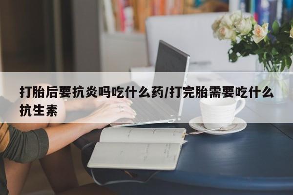 米非米索在线购买微信打胎后要抗炎吗吃什么药/打完胎需要吃什么抗生素