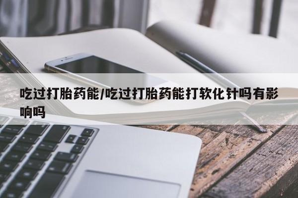 米非米索在线购买微信吃过打胎药能/吃过打胎药能打软化针吗有影响吗