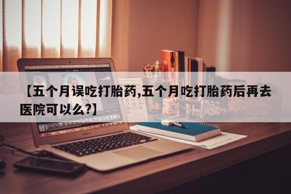 米非米索在线购买微信【五个月误吃打胎药,五个月吃打胎药后再去医院可以么?】