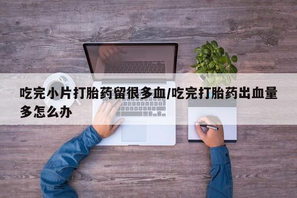 米非米索在线购买微信吃完小片打胎药留很多血/吃完打胎药出血量多怎么办