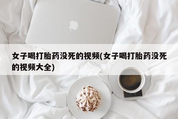 米非米索在线购买微信女子喝打胎药没死的视频(女子喝打胎药没死的视频大全)