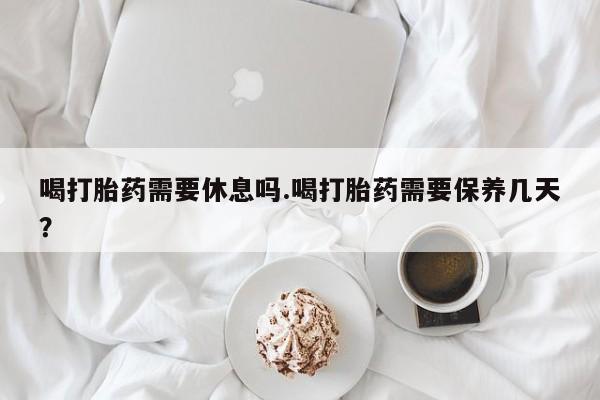 米非米索在线购买微信喝打胎药需要休息吗.喝打胎药需要保养几天？