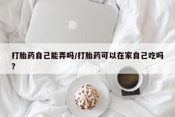 米非米索在线购买微信打胎药自己能弄吗/打胎药可以在家自己吃吗?