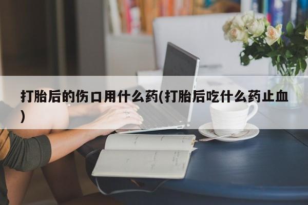 米非米索在线购买微信打胎后的伤口用什么药(打胎后吃什么药止血)