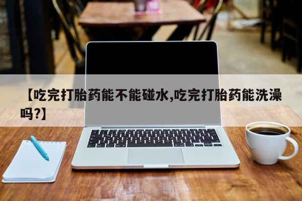 米非米索在线购买微信【吃完打胎药能不能碰水,吃完打胎药能洗澡吗?】
