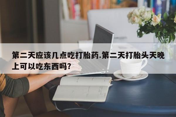 米非米索在线购买微信第二天应该几点吃打胎药.第二天打胎头天晚上可以吃东西吗？
