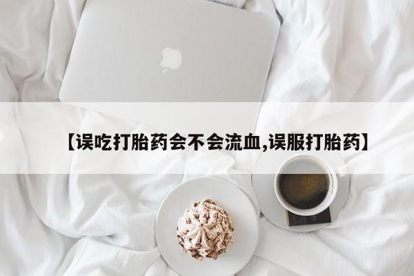 米非米索在线购买微信【误吃打胎药会不会流血,误服打胎药】