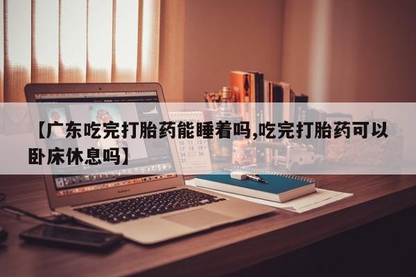 米非米索在线购买微信【广东吃完打胎药能睡着吗,吃完打胎药可以卧床休息吗】