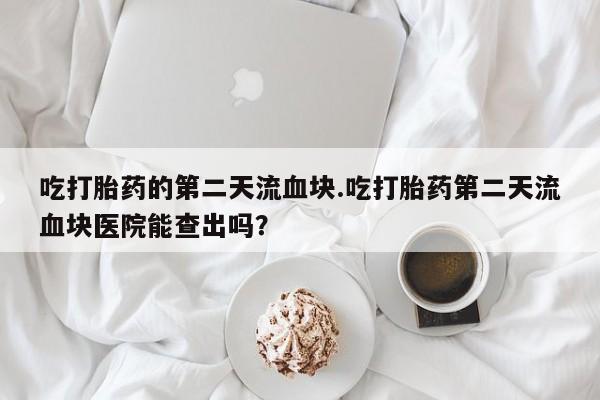 米非米索在线购买微信吃打胎药的第二天流血块.吃打胎药第二天流血块医院能查出吗？