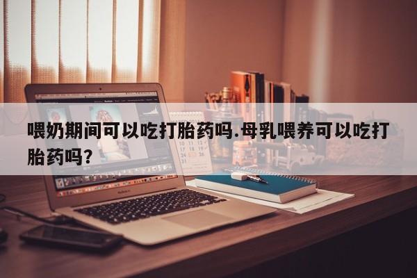米非米索在线购买微信喂奶期间可以吃打胎药吗.母乳喂养可以吃打胎药吗？