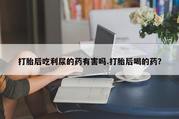 米非米索在线购买微信打胎后吃利尿的药有害吗.打胎后喝的药？