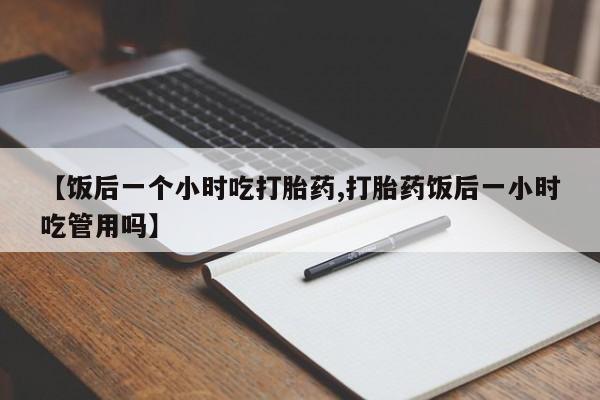 米非米索在线购买微信【饭后一个小时吃打胎药,打胎药饭后一小时吃管用吗】