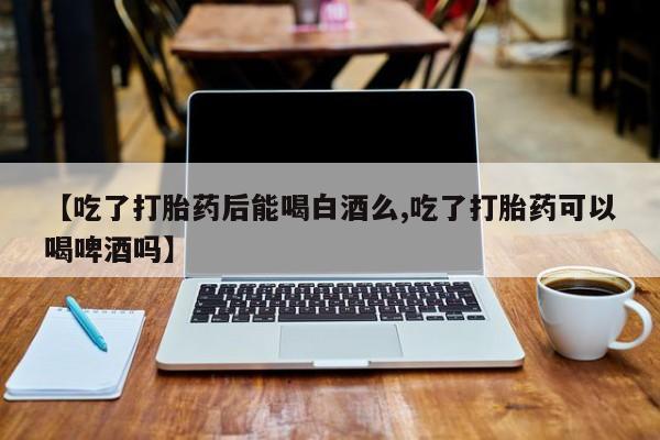米非米索在线购买微信【吃了打胎药后能喝白酒么,吃了打胎药可以喝啤酒吗】