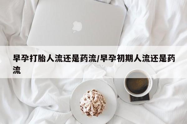 米非米索在线购买微信早孕打胎人流还是药流/早孕初期人流还是药流