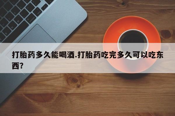 米非米索在线购买微信打胎药多久能喝酒.打胎药吃完多久可以吃东西？
