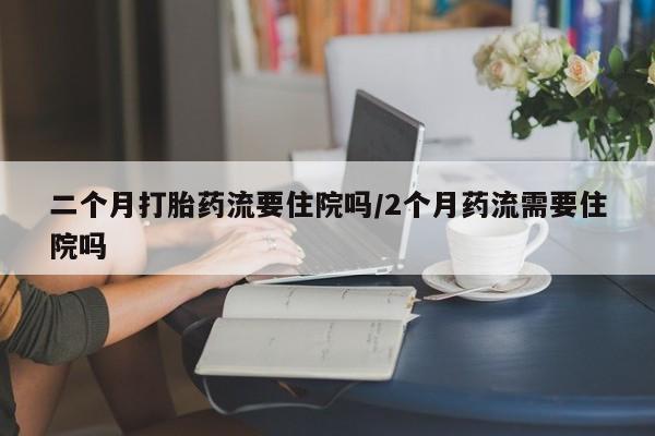 米非米索在线购买微信二个月打胎药流要住院吗/2个月药流需要住院吗