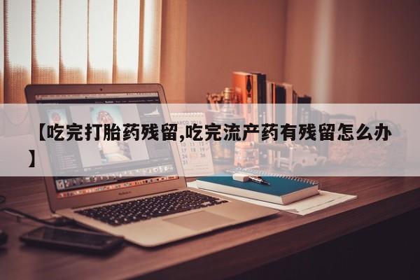 米非米索在线购买微信【吃完打胎药残留,吃完流产药有残留怎么办】