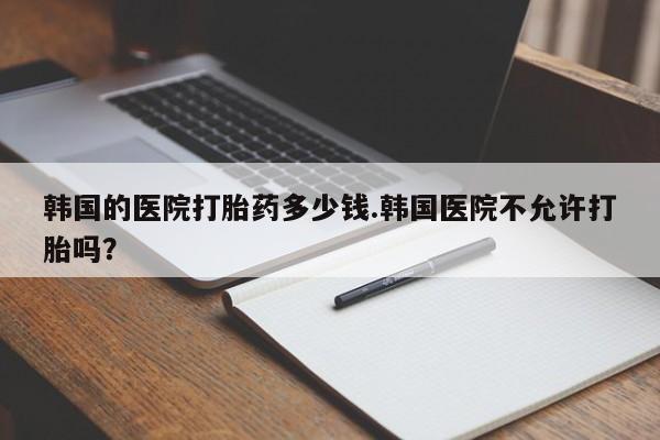 米非米索在线购买微信韩国的医院打胎药多少钱.韩国医院不允许打胎吗？