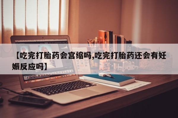 米非米索在线购买微信【吃完打胎药会宫缩吗,吃完打胎药还会有妊娠反应吗】