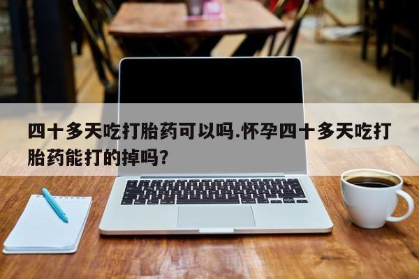 米非米索在线购买微信四十多天吃打胎药可以吗.怀孕四十多天吃打胎药能打的掉吗？